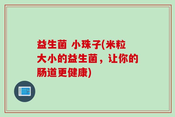 益生菌 小珠子(米粒大小的益生菌,让你的肠道更健康) 益生菌 小珠子(米粒大小的益生菌,让你的肠道更健康)