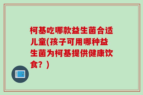 柯基吃哪款益生菌合适儿童(孩子可用哪种益生菌为柯基提供健康饮食？)