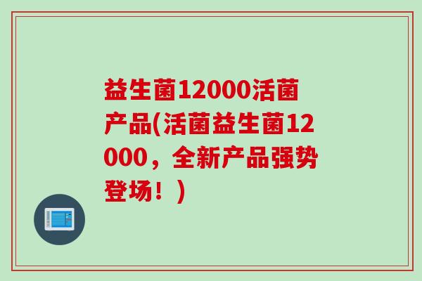 益生菌12000活菌产品(活菌益生菌12000,全新产品强势登场!) 益生菌12000活菌产品(活菌益生菌12000,全新产品强势登场!)