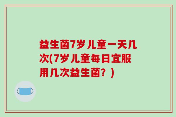 益生菌7岁儿童一天几次(7岁儿童每日宜服用几次益生菌?) 益生菌7岁儿童一天几次(7岁儿童每日宜服用几次益生菌?)