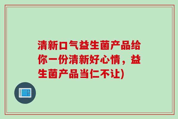 清新口气益生菌产品给你一份清新好心情，益生菌产品当仁不让)