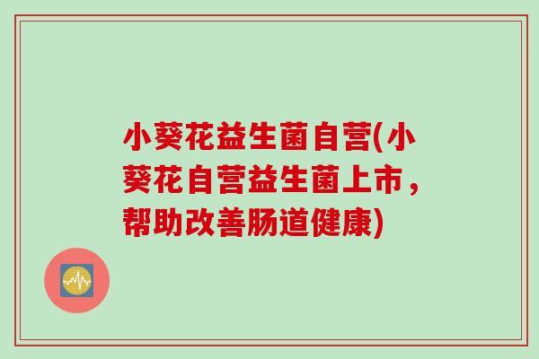 小葵花益生菌自营(小葵花自营益生菌上市,帮助改善肠道健康) 小葵花益生菌自营(小葵花自营益生菌上市,帮助改善肠道健康)