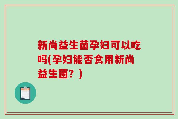 新尚益生菌孕妇可以吃吗(孕妇能否食用新尚益生菌?) 新尚益生菌孕妇可以吃吗(孕妇能否食用新尚益生菌?)