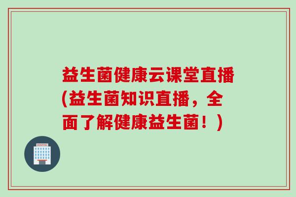 益生菌健康云课堂直播(益生菌知识直播，全面了解健康益生菌！)
