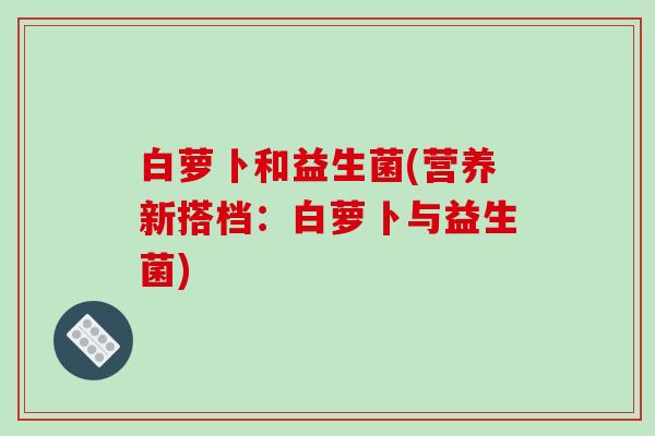 白萝卜和益生菌(营养新搭档：白萝卜与益生菌)