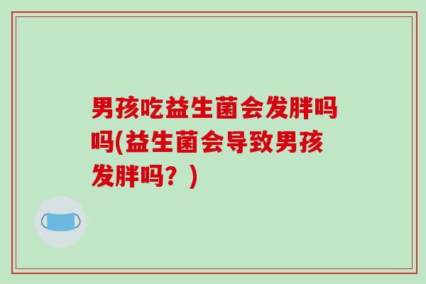 男孩吃益生菌会发胖吗吗(益生菌会导致男孩发胖吗？)