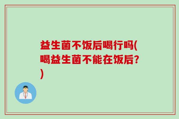 益生菌不饭后喝行吗(喝益生菌不能在饭后？)