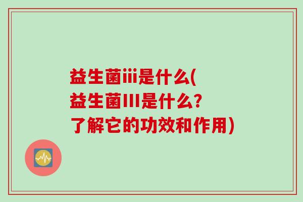 益生菌iii是什么(益生菌III是什么?了解它的功效和作用) 益生菌iii是什么(益生菌III是什么?了解它的功效和作用)