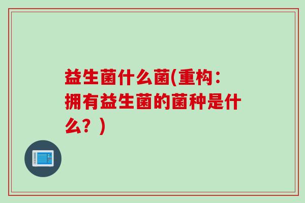 益生菌什么菌(重构：拥有益生菌的菌种是什么？)