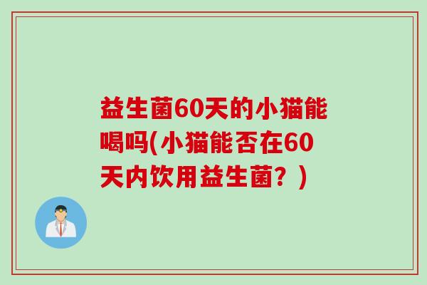 益生菌60天的小猫能喝吗(小猫能否在60天内饮用益生菌?) 益生菌60天的小猫能喝吗(小猫能否在60天内饮用益生菌?)