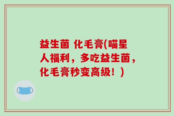 益生菌 化毛膏(喵星人福利,多吃益生菌,化毛膏秒变高级!) 益生菌 化毛膏(喵星人福利,多吃益生菌,化毛膏秒变高级!)