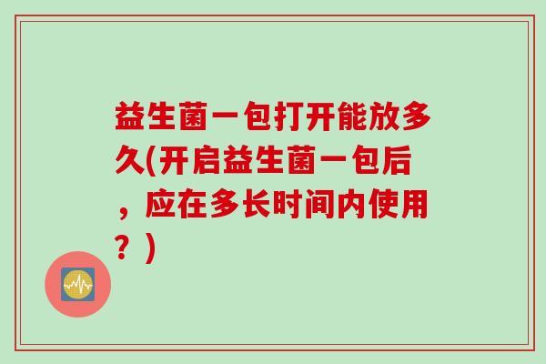 益生菌一包打开能放多久(开启益生菌一包后,应在多长时间内使用?) 益生菌一包打开能放多久(开启益生菌一包后,应在多长时间内使用?)
