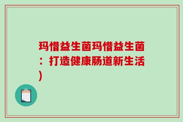 玛惜益生菌玛惜益生菌:打造健康肠道新生活) 玛惜益生菌玛惜益生菌:打造健康肠道新生活)