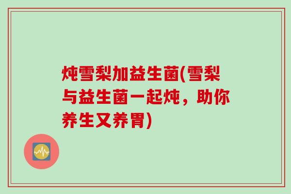 炖雪梨加益生菌(雪梨与益生菌一起炖，助你养生又养胃)