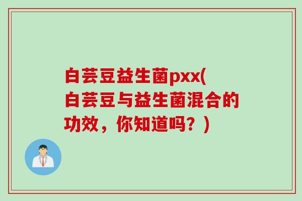 白芸豆益生菌pxx(白芸豆与益生菌混合的功效，你知道吗？)