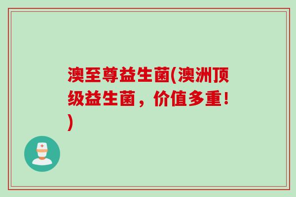 澳至尊益生菌(澳洲益生菌,价值多重!) 澳至尊益生菌(澳洲益生菌,价值多重!)