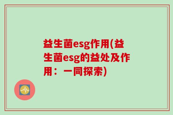 益生菌esg作用(益生菌esg的益处及作用：一同探索)