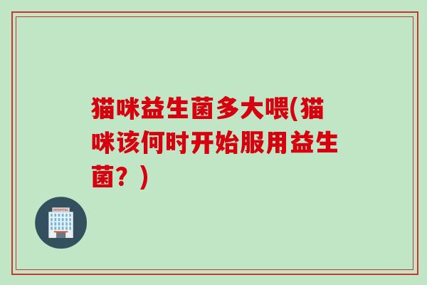 猫咪益生菌多大喂(猫咪该何时开始服用益生菌？)