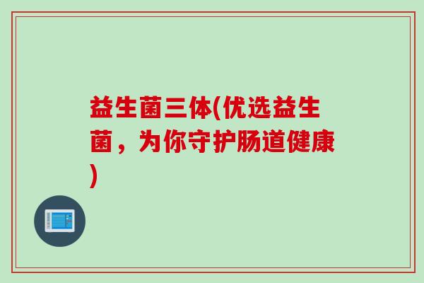 益生菌三体(优选益生菌,为你守护肠道健康) 益生菌三体(优选益生菌,为你守护肠道健康)
