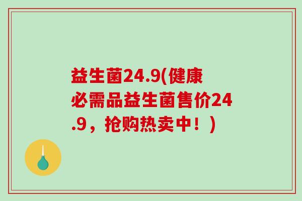 益生菌24.9(健康必需品益生菌售价24.9，抢购热卖中！)