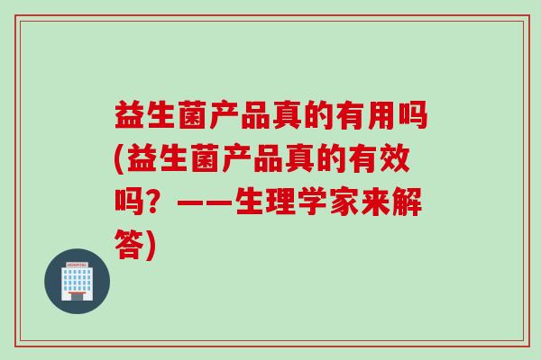 益生菌产品真的有用吗(益生菌产品真的有效吗?——生理学家来解答) 益生菌产品真的有用吗(益生菌产品真的有效吗?——生理学家来解答)
