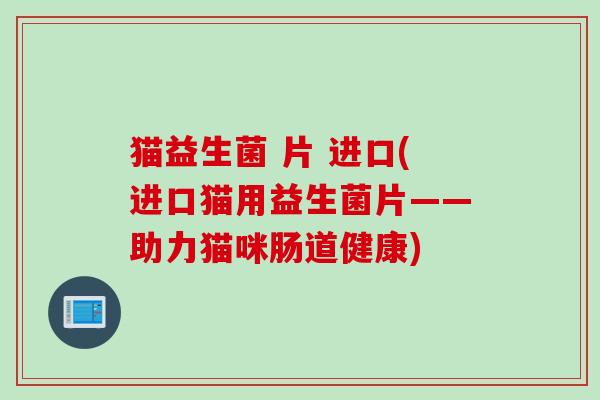 猫益生菌 片 进口(进口猫用益生菌片——助力猫咪肠道健康) 猫益生菌 片 进口(进口猫用益生菌片——助力猫咪肠道健康)
