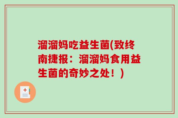 溜溜妈吃益生菌(致终南捷报:溜溜妈食用益生菌的奇妙之处!) 溜溜妈吃益生菌(致终南捷报:溜溜妈食用益生菌的奇妙之处!)