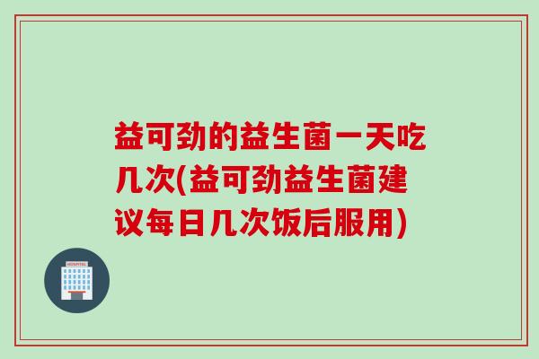 益可劲的益生菌一天吃几次(益可劲益生菌建议每日几次饭后服用)