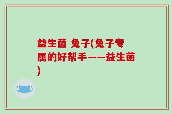 益生菌 兔子(兔子专属的好帮手——益生菌) 益生菌 兔子(兔子专属的好帮手——益生菌)