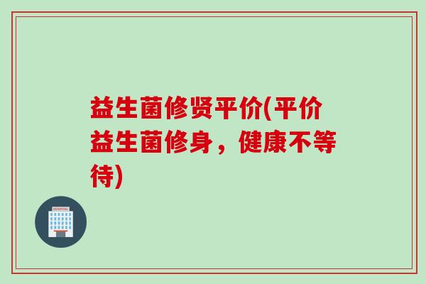 益生菌修贤平价(平价益生菌修身，健康不等待)