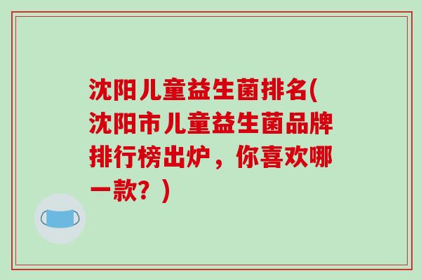沈阳儿童益生菌排名(沈阳市儿童益生菌品牌排行榜出炉，你喜欢哪一款？)