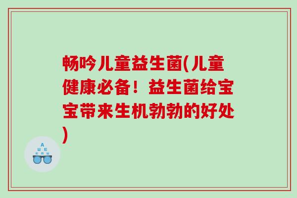 畅吟儿童益生菌(儿童健康必备！益生菌给宝宝带来生机勃勃的好处)