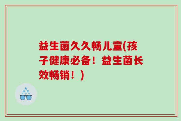 益生菌久久畅儿童(孩子健康必备！益生菌长效畅销！)