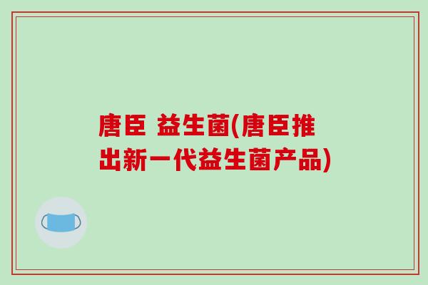唐臣 益生菌(唐臣推出新一代益生菌产品) 唐臣 益生菌(唐臣推出新一代益生菌产品)