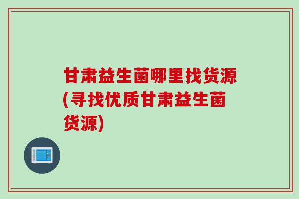 甘肃益生菌哪里找货源(寻找优质甘肃益生菌货源)