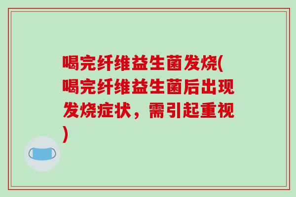 喝完纤维益生菌发烧(喝完纤维益生菌后出现发烧症状，需引起重视)