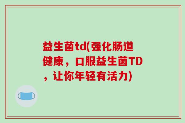 益生菌td(强化肠道健康,口服益生菌TD,让你年轻有活力) 益生菌td(强化肠道健康,口服益生菌TD,让你年轻有活力)