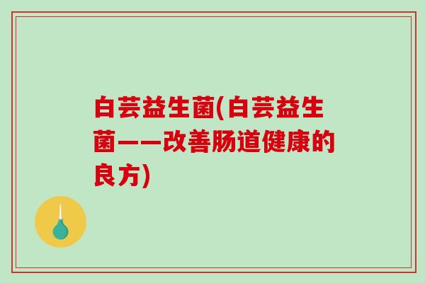 白芸益生菌(白芸益生菌——改善肠道健康的良方) 白芸益生菌(白芸益生菌——改善肠道健康的良方)