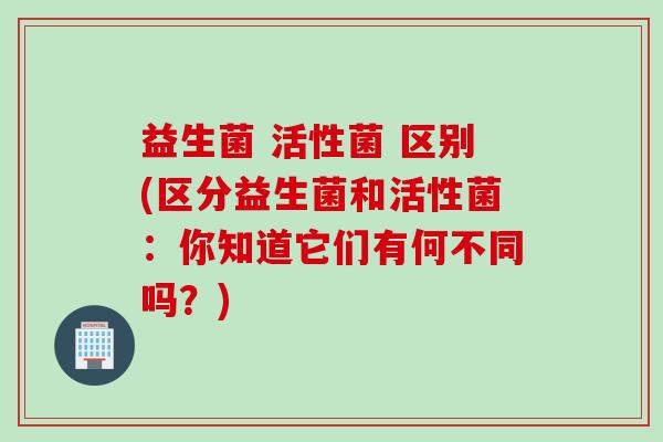 益生菌 活性菌 区别(区分益生菌和活性菌：你知道它们有何不同吗？)