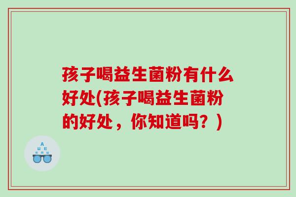 孩子喝益生菌粉有什么好处(孩子喝益生菌粉的好处,你知道吗?) 孩子喝益生菌粉有什么好处(孩子喝益生菌粉的好处,你知道吗?)
