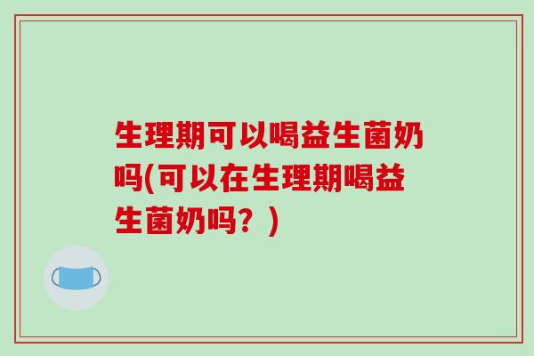 生理期可以喝益生菌奶吗(可以在生理期喝益生菌奶吗?) 生理期可以喝益生菌奶吗(可以在生理期喝益生菌奶吗?)