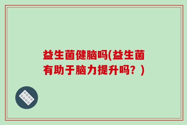 益生菌健脑吗(益生菌有助于脑力提升吗？)