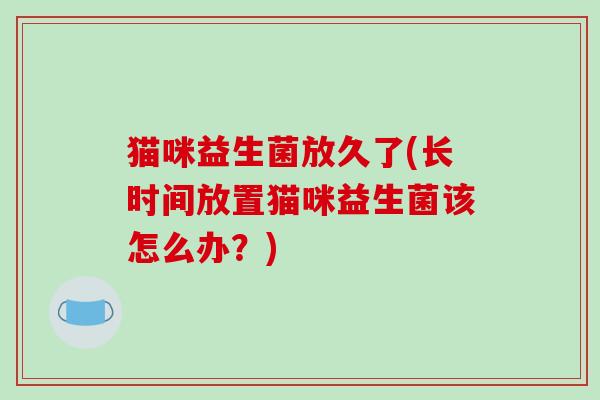 猫咪益生菌放久了(长时间放置猫咪益生菌该怎么办？)