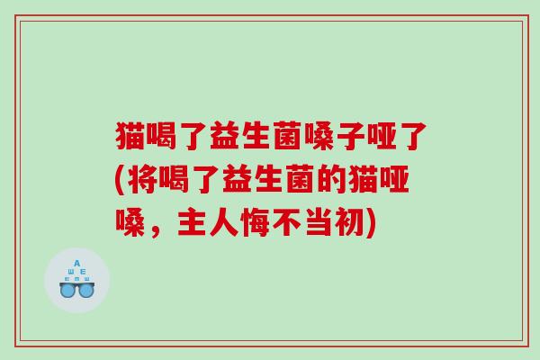 猫喝了益生菌嗓子哑了(将喝了益生菌的猫哑嗓，主人悔不当初)