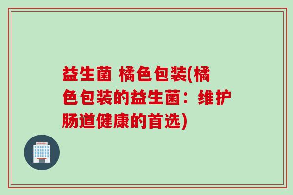 益生菌 橘色包装(橘色包装的益生菌:维护肠道健康的首选) 益生菌 橘色包装(橘色包装的益生菌:维护肠道健康的首选)