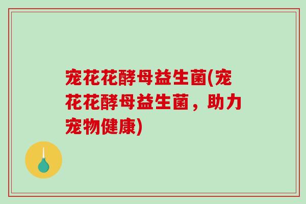 宠花花酵母益生菌(宠花花酵母益生菌,助力宠物健康) 宠花花酵母益生菌(宠花花酵母益生菌,助力宠物健康)