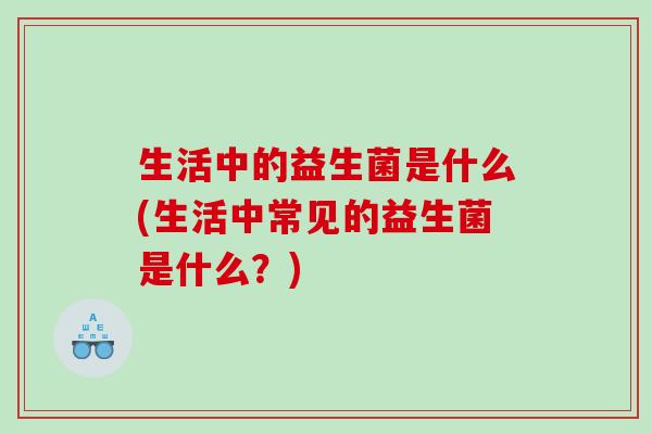 生活中的益生菌是什么(生活中常见的益生菌是什么？)