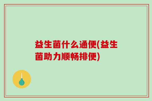 益生菌什么通便(益生菌助力顺畅排便)
