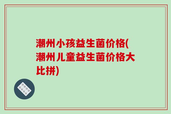 潮州小孩益生菌价格(潮州儿童益生菌价格大比拼) 潮州小孩益生菌价格(潮州儿童益生菌价格大比拼)
