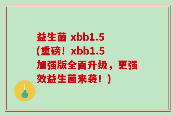 益生菌 xbb1.5(重磅！xbb1.5加强版全面升级，更强效益生菌来袭！)